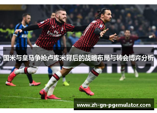 国米与皇马争抢卢库米背后的战略布局与转会博弈分析