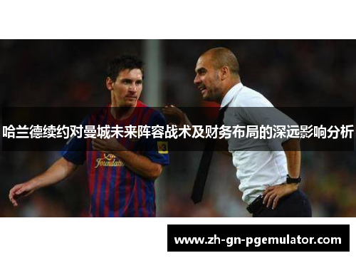 哈兰德续约对曼城未来阵容战术及财务布局的深远影响分析