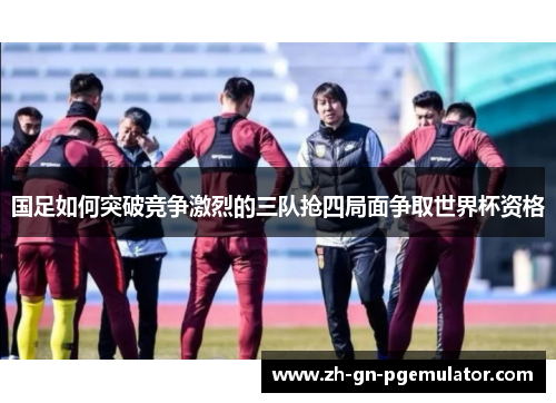 国足如何突破竞争激烈的三队抢四局面争取世界杯资格