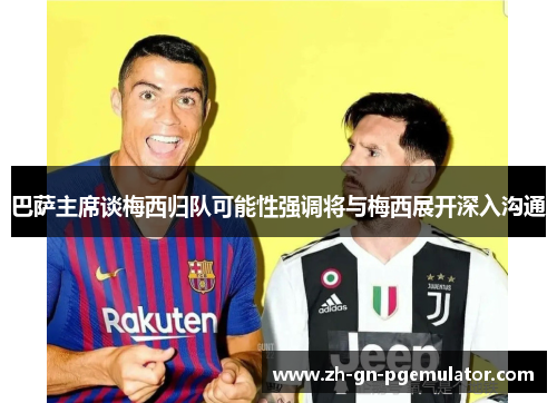 巴萨主席谈梅西归队可能性强调将与梅西展开深入沟通