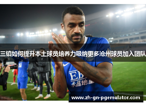 三镇如何提升本土球员培养力吸纳更多沧州球员加入团队