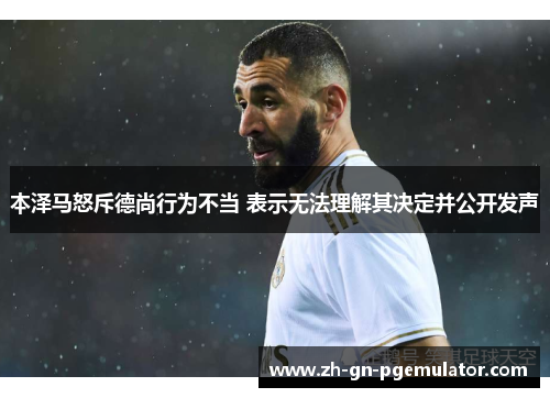 本泽马怒斥德尚行为不当 表示无法理解其决定并公开发声