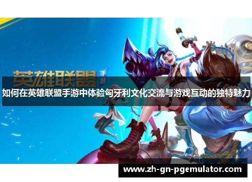 如何在英雄联盟手游中体验匈牙利文化交流与游戏互动的独特魅力