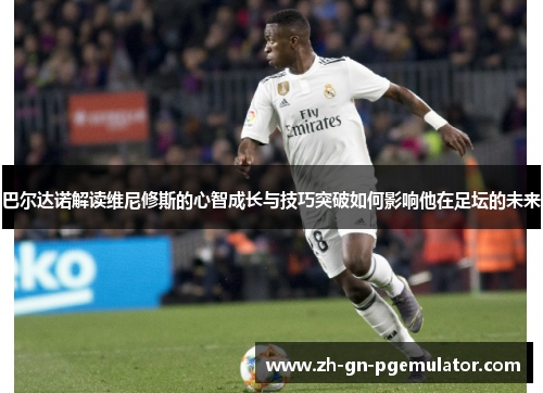 巴尔达诺解读维尼修斯的心智成长与技巧突破如何影响他在足坛的未来