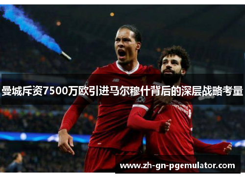 曼城斥资7500万欧引进马尔穆什背后的深层战略考量