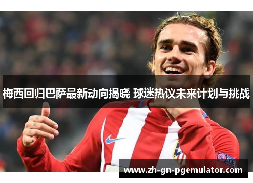 梅西回归巴萨最新动向揭晓 球迷热议未来计划与挑战
