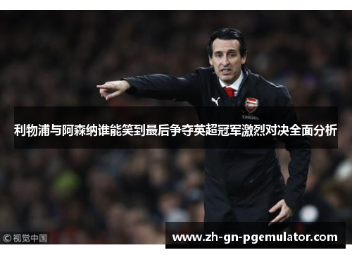 利物浦与阿森纳谁能笑到最后争夺英超冠军激烈对决全面分析