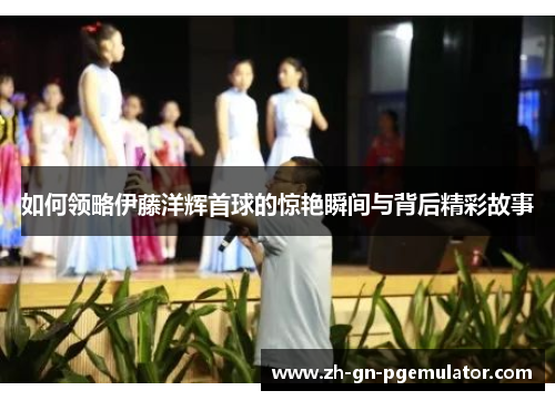 如何领略伊藤洋辉首球的惊艳瞬间与背后精彩故事