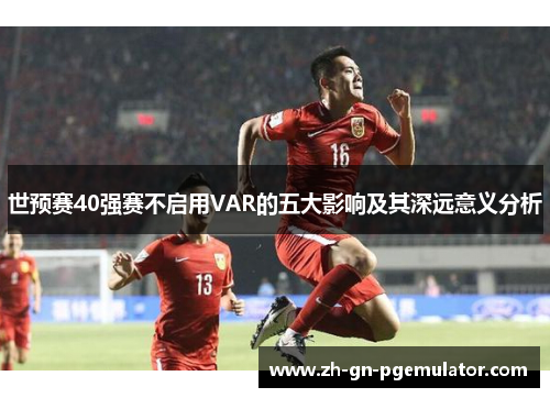 世预赛40强赛不启用VAR的五大影响及其深远意义分析