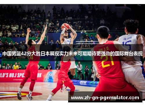 中国男篮42分大胜日本展现实力未来可期期待更强劲的国际舞台表现