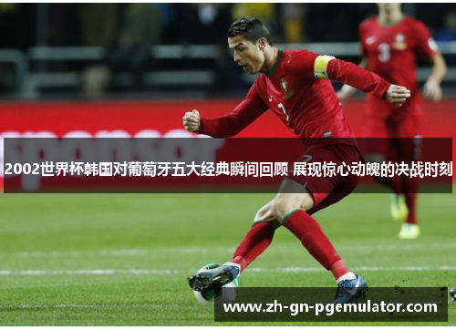 2002世界杯韩国对葡萄牙五大经典瞬间回顾 展现惊心动魄的决战时刻