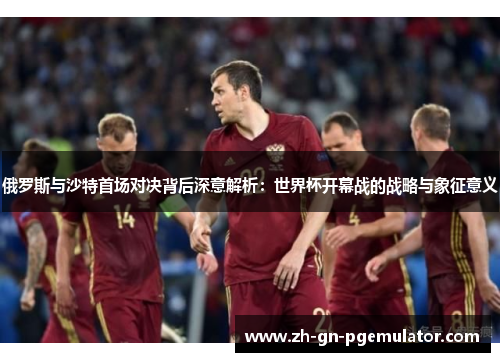 俄罗斯与沙特首场对决背后深意解析：世界杯开幕战的战略与象征意义