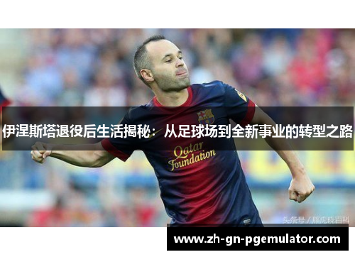 伊涅斯塔退役后生活揭秘：从足球场到全新事业的转型之路