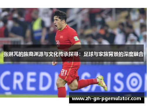 张琳芃的族裔渊源与文化传承探寻：足球与家族背景的深度融合