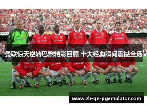 曼联惊天逆转巴黎精彩回顾 十大经典瞬间震撼全场