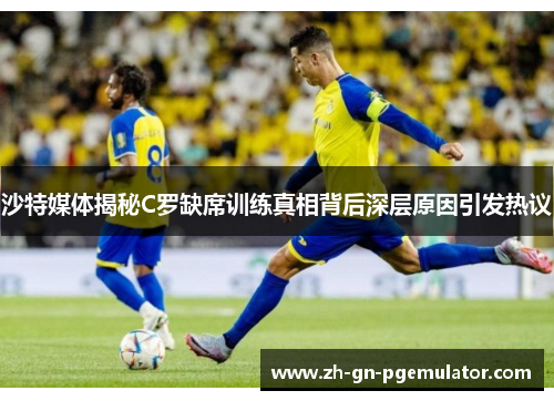 沙特媒体揭秘C罗缺席训练真相背后深层原因引发热议