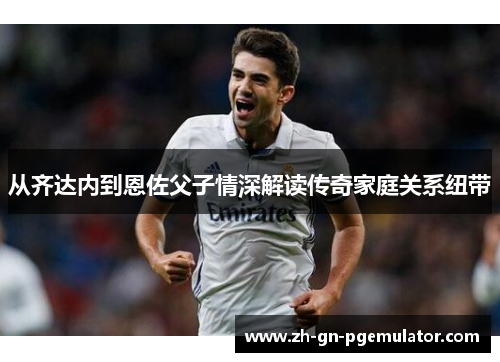 从齐达内到恩佐父子情深解读传奇家庭关系纽带