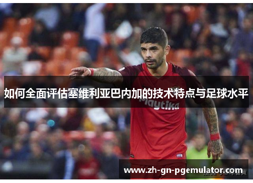 如何全面评估塞维利亚巴内加的技术特点与足球水平
