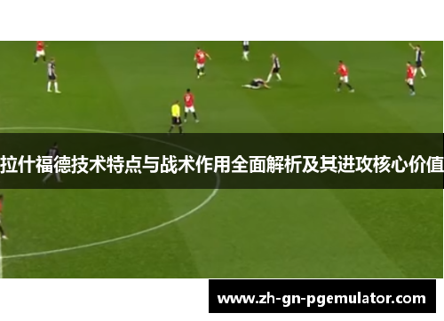 拉什福德技术特点与战术作用全面解析及其进攻核心价值