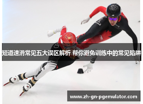 短道速滑常见五大误区解析 帮你避免训练中的常见陷阱
