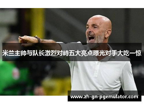 米兰主帅与队长激烈对峙五大亮点曝光对手大吃一惊