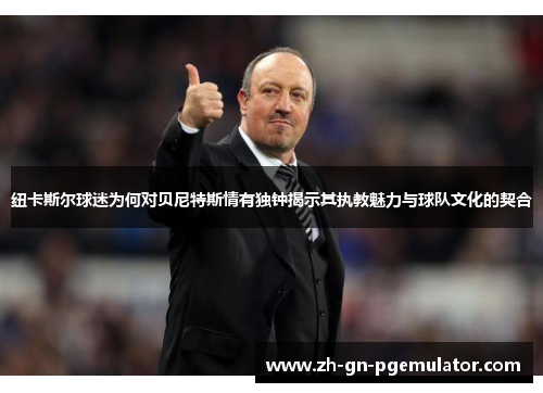 纽卡斯尔球迷为何对贝尼特斯情有独钟揭示其执教魅力与球队文化的契合