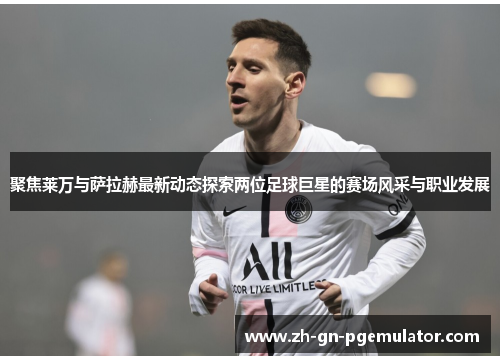 聚焦莱万与萨拉赫最新动态探索两位足球巨星的赛场风采与职业发展