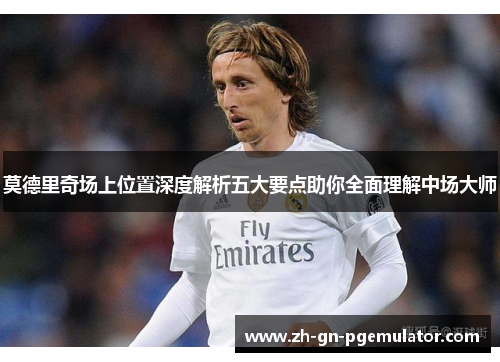 莫德里奇场上位置深度解析五大要点助你全面理解中场大师