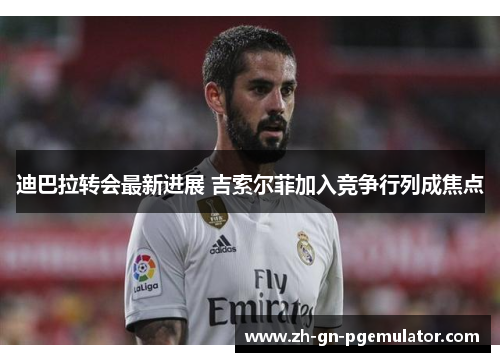 迪巴拉转会最新进展 吉索尔菲加入竞争行列成焦点