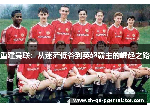 重建曼联：从迷茫低谷到英超霸主的崛起之路
