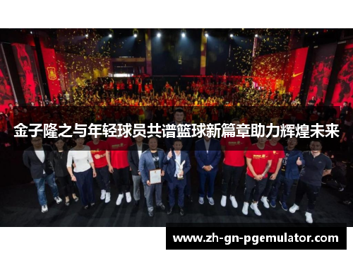 金子隆之与年轻球员共谱篮球新篇章助力辉煌未来