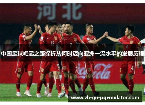 中国足球崛起之路探析从何时迈向亚洲一流水平的发展历程