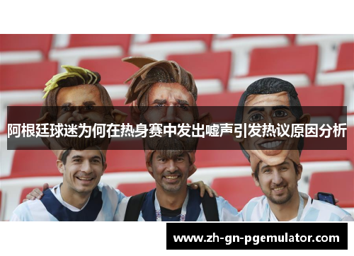 阿根廷球迷为何在热身赛中发出嘘声引发热议原因分析