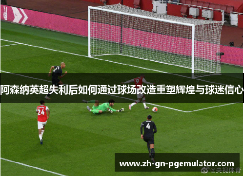 阿森纳英超失利后如何通过球场改造重塑辉煌与球迷信心