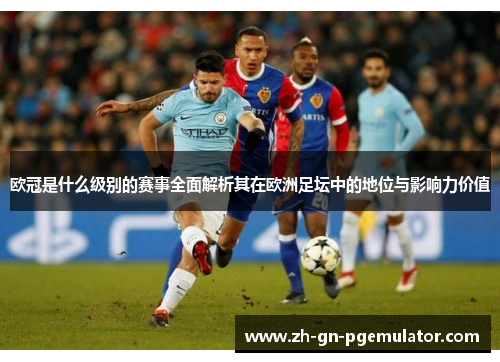 欧冠是什么级别的赛事全面解析其在欧洲足坛中的地位与影响力价值