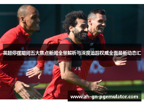 英超停摆期间五大焦点新闻全景解析与深度追踪权威全面最新动态汇