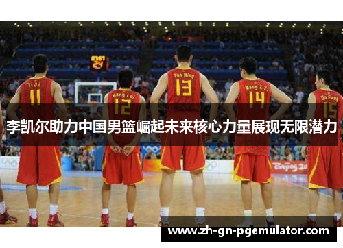 李凯尔助力中国男篮崛起未来核心力量展现无限潜力