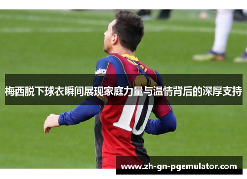 梅西脱下球衣瞬间展现家庭力量与温情背后的深厚支持