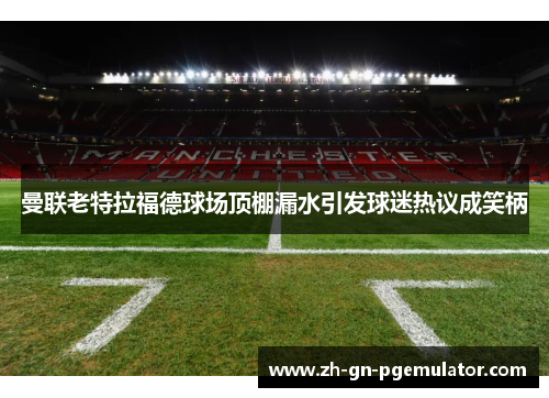 曼联老特拉福德球场顶棚漏水引发球迷热议成笑柄 曼联老特拉福德球场顶棚漏水引发球迷热议成笑柄