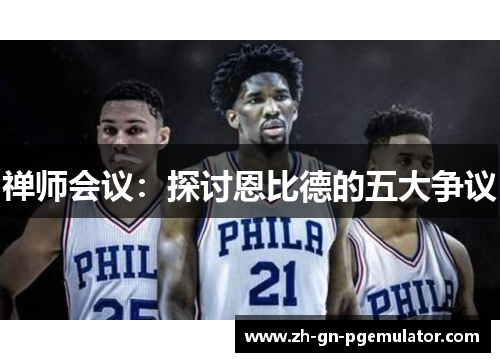 禅师会议:探讨恩比德的五大争议 禅师会议:探讨恩比德的五大争议