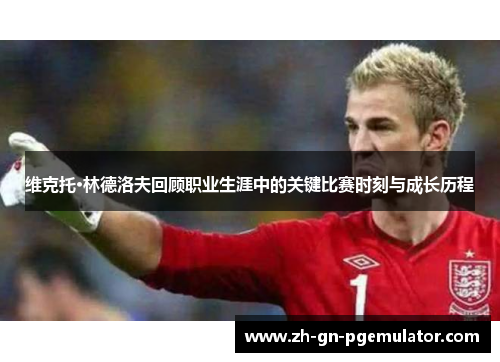 维克托·林德洛夫回顾职业生涯中的关键比赛时刻与成长历程 维克托·林德洛夫回顾职业生涯中的关键比赛时刻与成长历程
