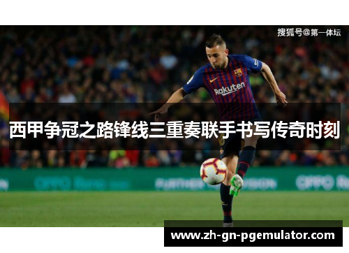 西甲争冠之路锋线三重奏联手书写传奇时刻 西甲争冠之路锋线三重奏联手书写传奇时刻