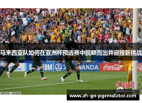 马来西亚队如何在亚洲杯预选赛中脱颖而出并迎接新挑战 马来西亚队如何在亚洲杯预选赛中脱颖而出并迎接新挑战