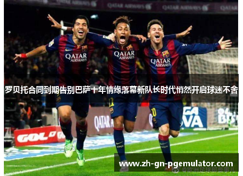 罗贝托合同到期告别巴萨十年情缘落幕新队长时代悄然开启球迷不舍 罗贝托合同到期告别巴萨十年情缘落幕新队长时代悄然开启球迷不舍